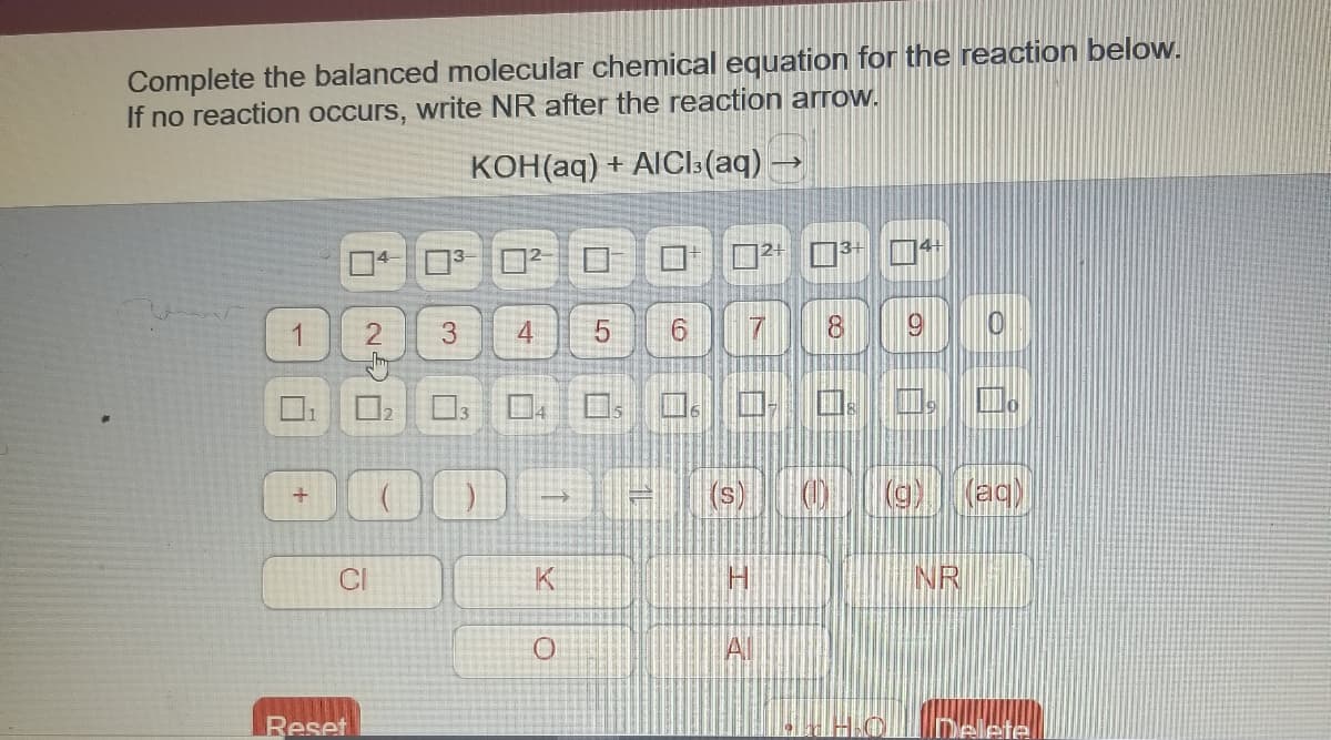 Complete the balanced molecular chemical equation for the reaction below.
If no reaction occurs, write NR after the reaction arrow.
KOH(aq) + AICI:(aq) -
口
3.
4
8.
(a) (ac)
CI
K
INR
Al
Reset
Delefel
日
