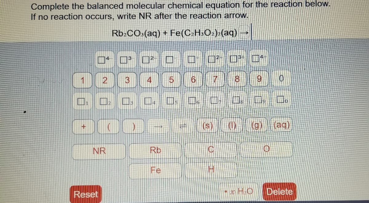 Complete the balanced molecular chemical equation for the reaction below.
If no reaction occurs, write NR after the reaction arrow.
Rb:CO:(aq) + Fe(C:H3O±)>(aq)
1
3
4
18
(aq),
+
NR
Rb
Fe
Reset
Delete
2.
