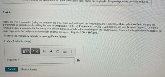 ui tu uid ausulualle ui paitiai rehection of light, where the amplitude of in-phase photons becomes reduced.
Part B
Reset the PHET simulation (using the button in the lower right) and set it up in the following manner select Oscillate, select No End, and use the
parameters in parentheses by sliding the bars for Amplitude (1.00 cm), Frequency (2.40 Hz). Damping (none), and Tension (highest). Using the
available Rulers, calculate the frequency of a photon that corresponds to the wavelength of the resulting wave. Assume the length with units (cm) of the
ruler represents the real photon wavelength and that the speed of light is 3.00 x 10° m/s
Express the frequency in hertz to two significant figures.
> View Available Hint(s)
?
frequency=
Hz
Submit
Request Answer
