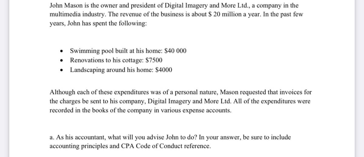 John Mason is the owner and president of Digital Imagery and More Ltd., a company in the
multimedia industry. The revenue of the business is about $ 20 million a year. In the past few
years, John has spent the following:
Swimming pool built at his home: $40 000
Renovations to his cottage: $7500
• Landscaping around his home: $4000
Although each of these expenditures was of a personal nature, Mason requested that invoices for
the charges be sent to his company, Digital Imagery and More Ltd. All of the expenditures were
recorded in the books of the company in various expense accounts.
a. As his accountant, what will you advise John to do? In your answer, be sure to include
accounting principles and CPA Code of Conduct reference.
