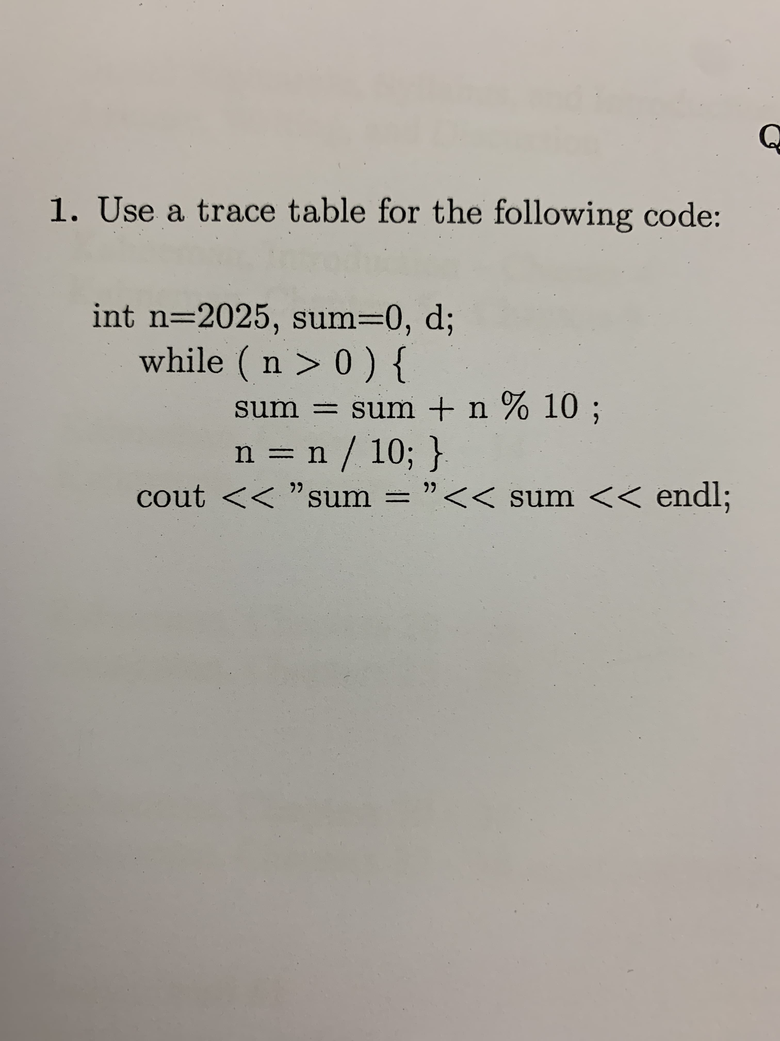 Q
1. Use a trace table for the following code:
int n-2025, sum=0, d;
while (n > 0) {
sum sum +n % 10 ;
n n / 10; }
cout <<"sum = "
<< sum << endl;
