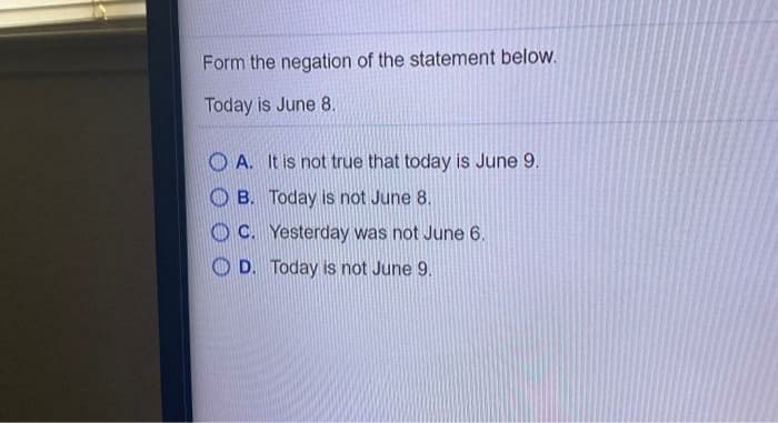 Form the negation of the statement below.
Today is June 8.
O A. It is not true that today is June 9.
B. Today is not June 8.
C. Yesterday was not June 6.
O D. Today is not June 9.
