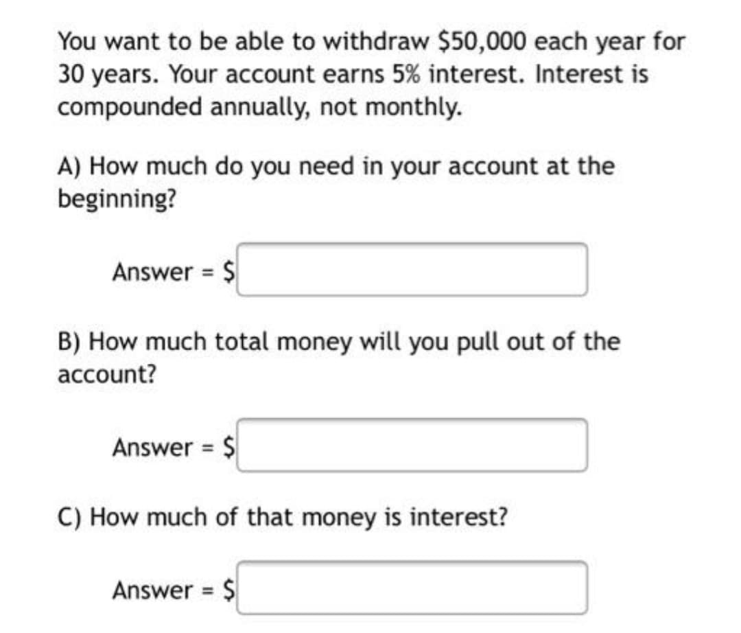 You want to be able to withdraw $50,000 each year for
30 years. Your account earns 5% interest. Interest is
compounded annually, not monthly.
A) How much do you need in your account at the
beginning?
Answer = $
B) How much total money will you pull out of the
account?
Answer = $
C) How much of that money is interest?
Answer = $
