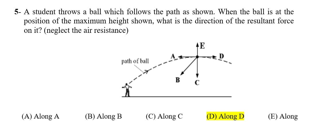 5- A student throws a ball which follows the path as shown. When the ball is at the
position of the maximum height shown, what is the direction of the resultant force
on it? (neglect the air resistance)
E
path of ball
B
(A) Along A
(B) Along B
(C) Along C
(D) Along D
(E) Along
