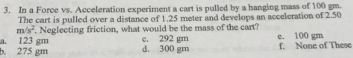 3. In a Force vs. Acceleration experiment a cart is pulled by a hanging mass of 100 gm.
The cart is pulled over a distance of 1.25 meter and develops an acceleration of 2.50
m/s. Neglecting friction, what would be the mass of the cart?
123 gm
292 gm
d. 300 gm
e. 100 gm
f. None of These
а.
с.
b. 275 gm
