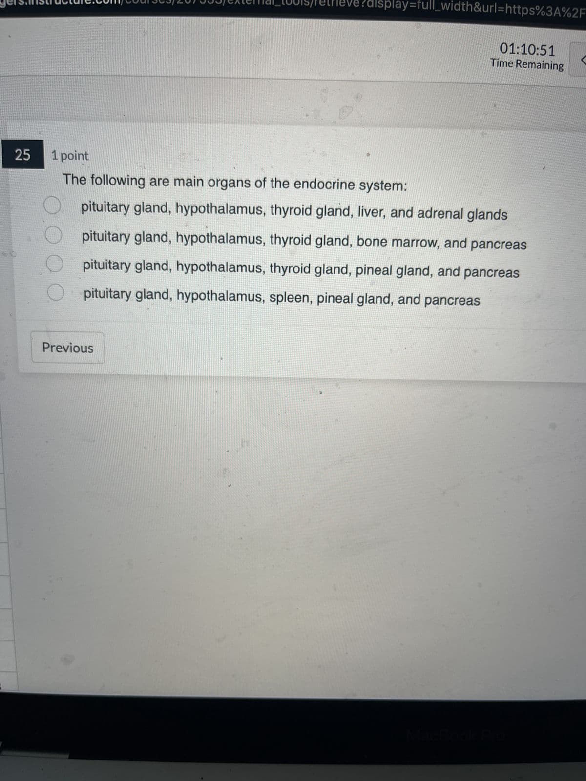 25
/retri
Previous
?display=full_width&url=https%3A%2F
01:10:51
Time Remaining
1 point
The following are main organs of the endocrine system:
pituitary gland, hypothalamus, thyroid gland, liver, and adrenal glands
pituitary gland, hypothalamus, thyroid gland, bone marrow, and pancreas
pituitary gland, hypothalamus, thyroid gland, pineal gland, and pancreas
pituitary gland, hypothalamus, spleen, pineal gland, and pancreas