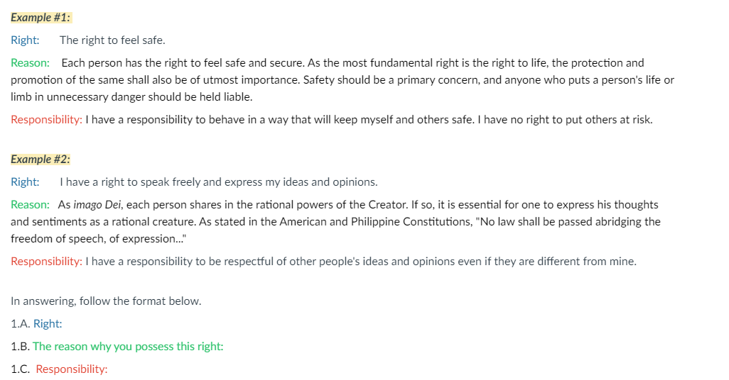 Example #1:
Right:
The right to feel safe.
Reason: Each person has the right to feel safe and secure. As the most fundamental right is the right to life, the protection and
promotion of the same shall also be of utmost importance. Safety should be a primary concern, and anyone who puts a person's life or
limb in unnecessary danger should be held liable.
Responsibility: I have a responsibility to behave in a way that will keep myself and others safe. have no right to put others at risk.
Example #2:
Right:
I have a right to speak freely and express my ideas and opinions.
Reason: As imago Dei, each person shares in the rational powers of the Creator. If so, it is essential for one to express his thoughts
and sentiments as a rational creature. As stated in the American and Philippine Constitutions, "No law shall be passed abridging the
freedom of speech, of expression."
Responsibility: I have a responsibility to be respectful of other people's ideas and opinions even if they are different from mine.
In answering, follow the format below.
1.A. Right:
1.B. The reason why you possess this right:
1.C. Responsibility:
