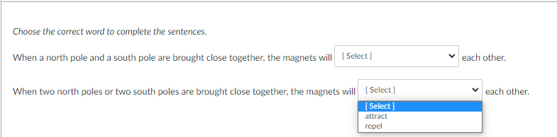 Choose the correct word to complete the sentences.
When a north pole and a south pole are brought close together, the magnets will (Select]
each other.
When two north poles or two south poles are brought close together, the magnets will ( Select)
each other.
[ Select ]
attract
repel
