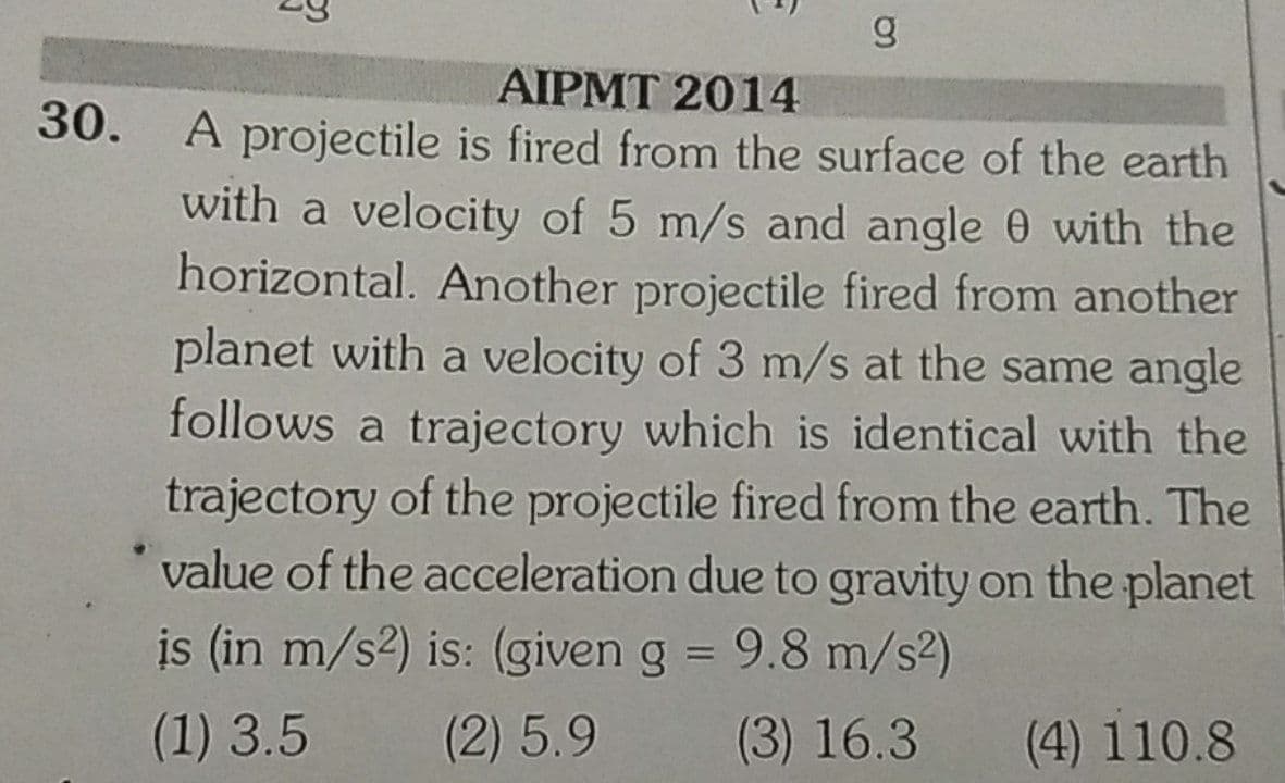 AIPMT 2014
A projectile is fired from the surface of the earth
with a velocity of 5 m/s and angle 0 with the
horizontal. Another projectile fired from another
planet with a velocity of 3 m/s at the same angle
follows a trajectory which is identical with the
30.
trajectory of the projectile fired from the earth. The
value of the acceleration due to gravity on the planet
is (in m/s2) is: (given g = 9.8 m/s2)
%3D
(1) 3.5
(2)5.9
(3) 16.3
(4) 110.8
