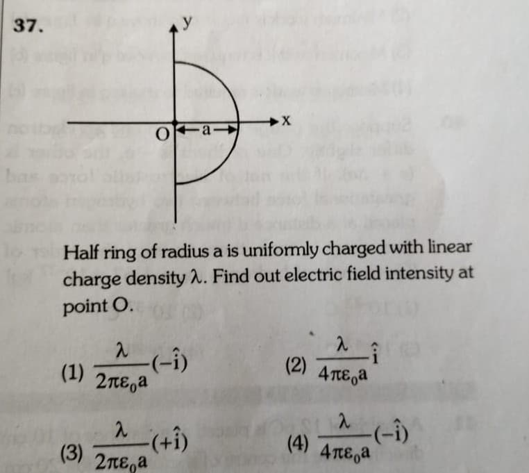 37.
X
a
Half ring of radius a is uniformly charged with linear
charge density A. Find out electric field intensity at
point O.
(1)
(2) 4TE,a
2πε,a
-(-i)
(4)
4TTE,a
(3)
2TE,a
