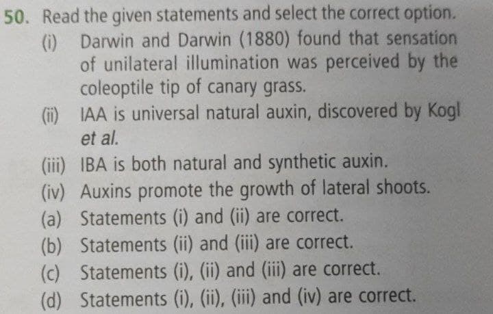 50. Read the given statements and select the correct option.
(i) Darwin and Darwin (1880) found that sensation
of unilateral illumination was perceived by the
coleoptile tip of canary grass.
(i) IAA is universal natural auxin, discovered by Kogl
et al.
(iii) IBA is both natural and synthetic auxin.
(iv) Auxins promote the growth of lateral shoots.
(a) Statements (i) and (ii) are correct.
(b) Statements (ii) and (iii) are correct.
(c) Statements (i), (ii) and (iii) are correct.
(d) Statements (i), (ii), (iii) and (iv) are correct.
