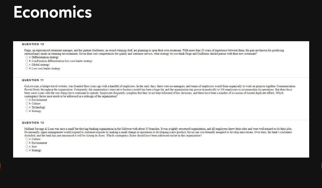 Economics
QUESTION 10
Paige, an experienced restaurant manager, and her partner Guillermo, an award-winning chef, are planning to open their own restaurant. With more than 20 years of experience between them, the pair are known for producing
extraordinary meals in stuaning environments. Given their core competencies for quality and customer service, what strategy do you think Paige and Guillermo should pursue with their new restaurant?
O a. Differentiation strategy
Ob. Combination differentiation low-cost leader strategy
O. Global strategy
Od. Low-cost leader strategy
QUESTION 11
GoLow.com, a budget travel website, was founded three years ago with a handful of employees. In the early days, there were no marnagers, and teams of employees would form organically to work on projects together. Communication
flowed freely throughout the organization. Fortunately, the organization's innovative business model has been a huge hit, and the organization has grown dramatically to 300 employees to accommodate its operations, But there have
been some issues with the way things have continued to operate. Employees frequently complain that they're not kept informed of key decisions, and there have been a number of occasions of wasted duplicate efforts. Which
contingency factor most needs to be addressed in a redesign of the organization?
O a. Environment
Ob Culture
O. Technology
Od. Strategy
QUESTION 12
Midland Savings & Loan was once a small but thriving banking organization in the Midwest with about 30 branches. It was a tightly structured organization, and all employees knew their roles and were well-trained to do their jobs.
Occasionally, upper management would respond to customer requests by making a small change in operations or developing a new product, but no one was formally assigned to develop innovations. Over time, the bank's customers
dwindled, and the bank has just announced it will be closing its doors. Which contingency factor should have been addressed earlier in this organization?
O a. Culture
Ob. Environment
O. Size
Od Strategy
