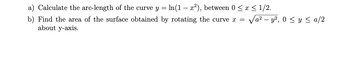 a) Calculate the arc-length of the curve y = In(1 – x²), between 0 < x < 1/2.
b) Find the area of the surface obtained by rotating the curve x =
about y-axis.
Va? – y?, 0 < y < a/2
