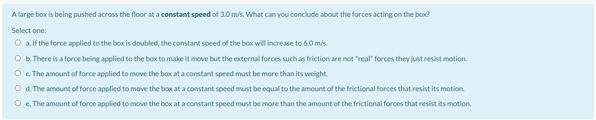 A large box is being pushed across the floor at a constant speed of 3.0 m/s. What can you conclude about the forces acting on the box?
Select one:
O a. If the force applied to the box is doubled, the constant speed of the box will increase to 6.0 m/s.
O b. There is a force being applied to the box to make it move but the external forces such as friction are not "real" forces they just resist motion.
O c. The amount of force applied to move the box at a constant speed must be more than its weight.
O d. The amount of force applied to move the box at a constant speed must be equal to the amount of the frictional forces that resist its motion.
O e. The amount of force applied to move the box at a constant speed must be more than the amount of the frictional forces that resist its motion.
