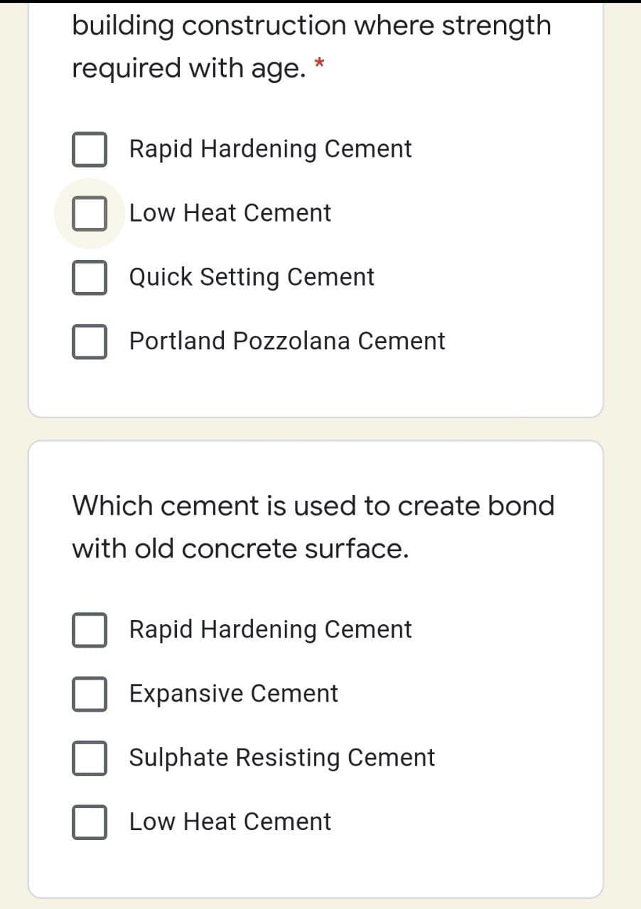 building construction where strength
required with age. *
Rapid Hardening Cement
Low Heat Cement
Quick Setting Cement
Portland Pozzolana Cement
Which cement is used to create bond
with old concrete surface.
Rapid Hardening Cement
Expansive Cement
Sulphate Resisting Cement
Low Heat Cement

