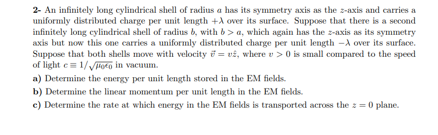 2- An infinitely long cylindrical shell of radius a has its symmetry axis as the z-axis and carries a
uniformly distributed charge per unit length +) over its surface. Suppose that there is a second
infinitely long cylindrical shell of radius b, with b > a, which again has the z-axis as its symmetry
axis but now this one carries a uniformly distributed charge per unit length -A over its surface.
Suppose that both shells move with velocity i = vê, where v > 0 is small compared to the speed
of light c= 1//Po€o in vacuum.
a) Determine the energy per unit length stored in the EM fields.
b) Determine the linear momentum per unit length in the EM fields.
c) Determine the rate at which energy in the EM fields is transported across the z = 0 plane.

