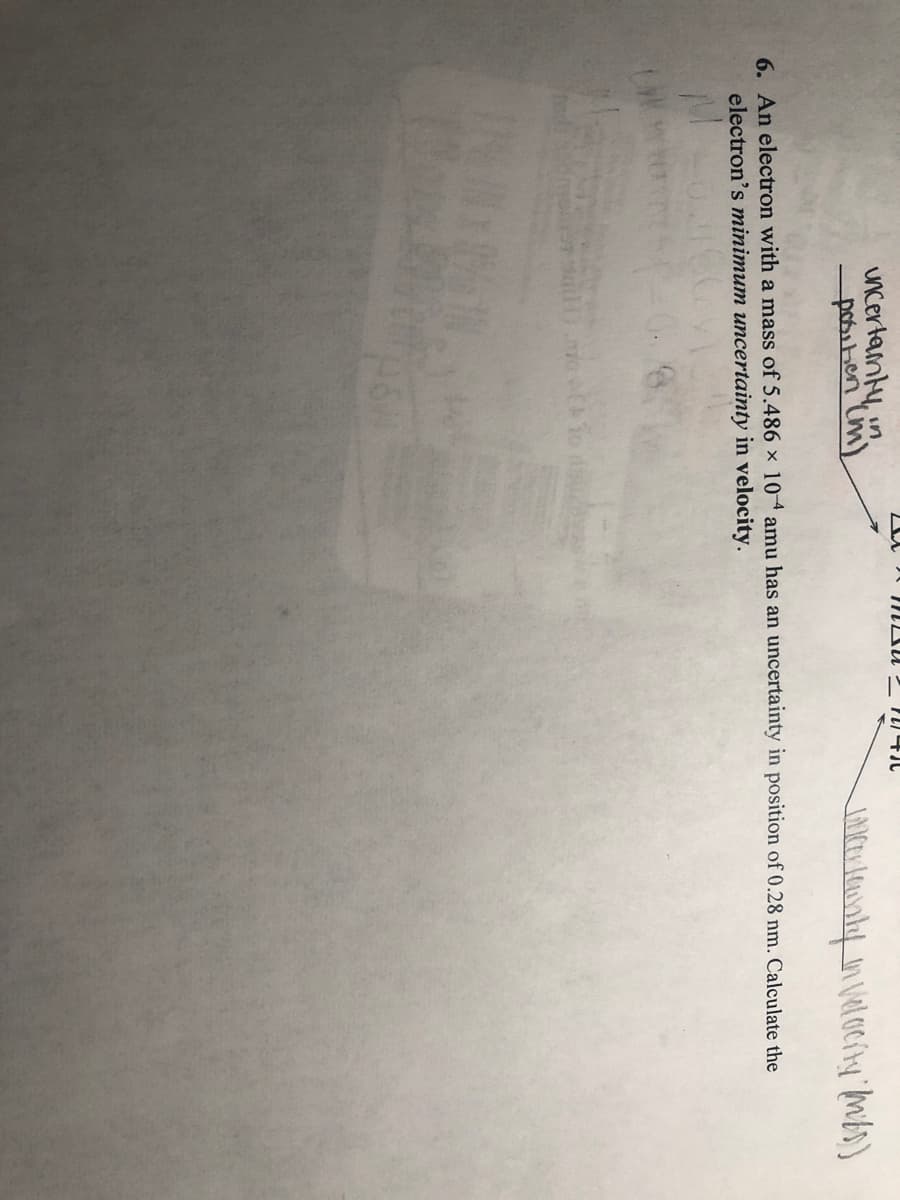 uncertanty in
positien im)
6. An electron with a mass of 5.486 x 104 amu has an uncertainty in position of 0.28 nm. Calculate the
electron's minimum uncertainty in velocity.
