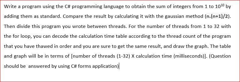 Write a program using the C# programming language to obtain the sum of integers from 1 to 1010 by
adding them as standard. Compare the result by calculating it with the gaussian method (n.(n+1)/2).
Then divide this program you wrote between threads. For the number of threads from 1 to 32 with
the for loop, you can decode the calculation time table according to the thread count of the program
that you have thawed in order and you are sure to get the same result, and draw the graph. The table
and graph will be in terms of [number of threads (1-32) X calculation time (milliseconds)]. (Question
should be answered by using C# forms application)
