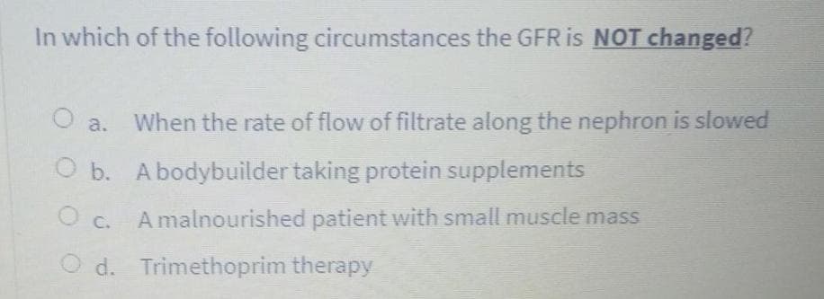 In which of the following circumstances the GFR is NOT changed?
O a.
When the rate of flow of filtrate along the nephron is slowed
O b. A bodybuilder taking protein supplements
A malnourished patient with small muscle mass
d. Trimethoprim therapy
