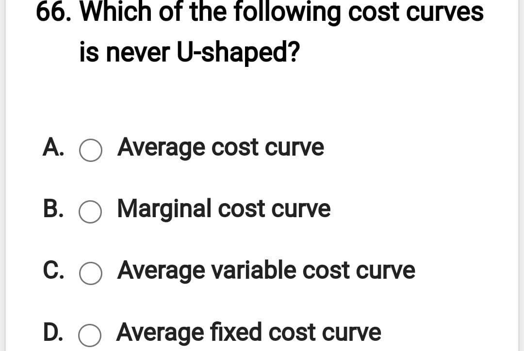 66. Which of the following cost curves
is never U-shaped?
A. O Average cost curve
B. O Marginal cost curve
C. O Average variable cost curve
D. O Average fixed cost curve
