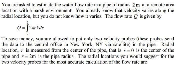 You are asked to estimate the water flow rate in a pipe of radius 2 m at a remote area
location with a harsh environment. You already know that velocity varies along the
radial location, but you do not know how it varies. The flow rate Q is given by
Q= [2mVdr
To save money, you are allowed to put only two velocity probes (these probes send
the data to the central office in New York, NY via satellite) in the pipe. Radial
location, r is measured from the center of the pipe, that is r= 0 is the center of the
pipe and r = 2m is the pipe radius. The radial locations you would suggest for the
two velocity probes for the most accurate calculation of the flow rate are
