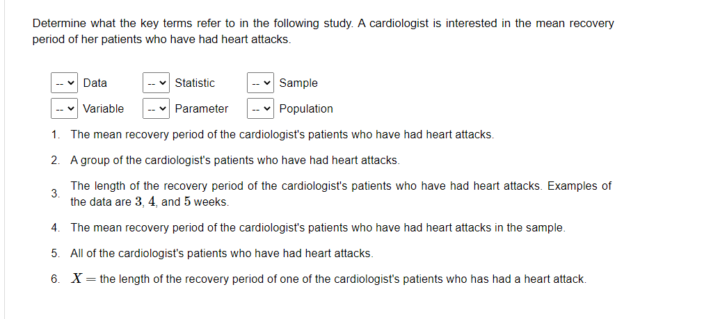 Determine what the key terms refer to in the following study. A cardiologist is interested in the mean recovery
period of her patients who have had heart attacks.
Data
Statistic
Sample
-- V
Variable
Parameter
Population
1
The mean recovery period of the cardiologist's patients who have had heart attacks.
2. A group of the cardiologist's patients who have had heart attacks.
The length of the recovery period of the cardiologist's patients who have had heart attacks. Examples of
3.
the data are 3, 4, and 5 weeks.
4. The mean recovery period of the cardiologist's patients who have had heart attacks in the sample.
5.
All of the cardiologist's patients who have had heart attacks.
6. X= the length of the recovery period of one of the cardiologist's patients who has had a heart attack.
