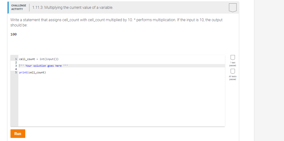 CHALLENGE
1.11.3: Multiplying the current value of a variable.
ACTIVITY
Write a statement that assigns cell_count with cell_count multiplied by 10. * performs multiplication. If the input is 10, the output
should be:
100
1 cell_count = int(input ())
2
1 test
3 ' Your solution goes here ''
passed
4
5 print(cell_count)
All tests
passed
Run
