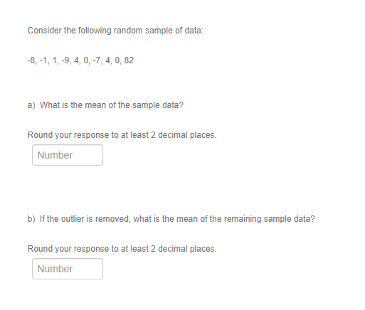 Consider the following random sample of data:
-8, -1, 1, -9, 4, 0, -7, 4, 0, 82
a) What is the mean of the sample data?
Round your response to at least 2 decimal places.
Number
b) If the outlier is removed, what is the mean of the remaining sample data?
Round your response to at least 2 decimal places.
Number
