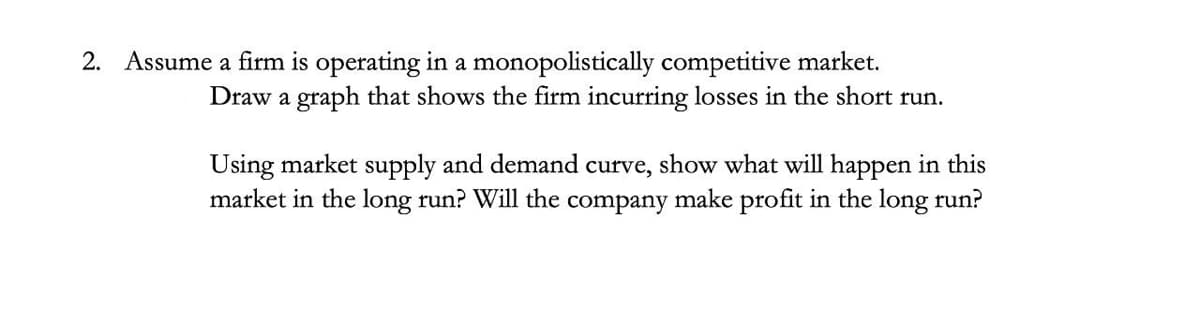 2. Assume a firm is operating in a monopolistically competitive market.
Draw a graph that shows the firm incurring losses in the short run.
Using market supply and demand curve, show what will happen in this
market in the long run? Will the company make profit in the long run?
