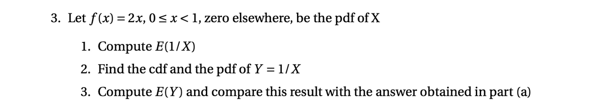 3. Let f(x) = 2x, 0 < x< 1, zero elsewhere, be the pdf of X
1. Compute E(1/X)
2. Find the cdf and the pdf of Y = 1/X
3. Compute E(Y) and compare this result with the answer obtained in part (a)
