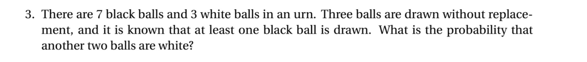 3. There are 7 black balls and 3 white balls in an urn. Three balls are drawn without replace-
ment, and it is known that at least one black ball is drawn. What is the probability that
another two balls are white?
