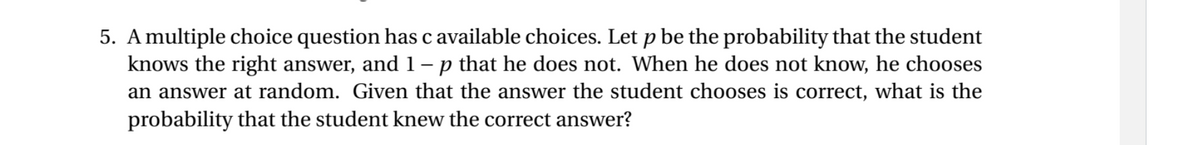 5. A multiple choice question has c available choices. Let p be the probability that the student
knows the right answer, and 1- p that he does not. When he does not know, he chooses
an answer at random. Given that the answer the student chooses is correct, what is the
probability that the student knew the correct answer?
