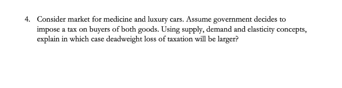 4. Consider market for medicine and luxury cars. Assume government decides to
impose a tax on buyers of both goods. Using supply, demand and elasticity concepts,
explain in which case deadweight loss of taxation will be larger?
