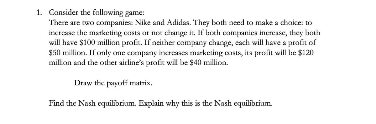 1. Consider the following game:
There are two companies: Nike and Adidas. They both need to make a choice: to
increase the marketing costs or not change it. If both companies increase, they both
will have $100 million profit. If neither company change, each will have a profit of
$50 million. If only one company increases marketing costs, its profit will be $120
million and the other airline's profit will be $40 million.
Draw the payoff matrix.
Find the Nash equilibrium. Explain why this is the Nash equilibrium.
