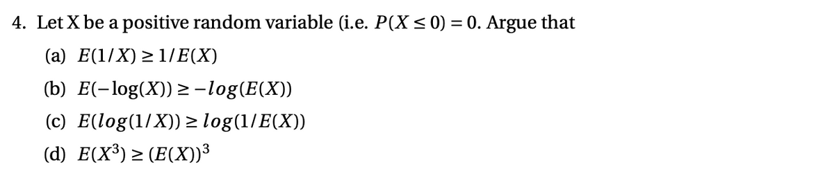 4. Let X be a positive random variable (i.e. P(X< 0) = 0. Argue that
(a) E(1/X) > 1/E(X)
(b) E(-log(X)) > -log(E(X))
(c) E(log(1/X))> log(1/E(X))
(d) E(X³) > (E(X))³
