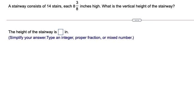 A stairway consists of 14 stairs, each 8, inches high. What is the vertical height of the stairway?
The height of the stairway is
| in.
(Simplify your answer. Type an integer, proper fraction, or mixed number.)
