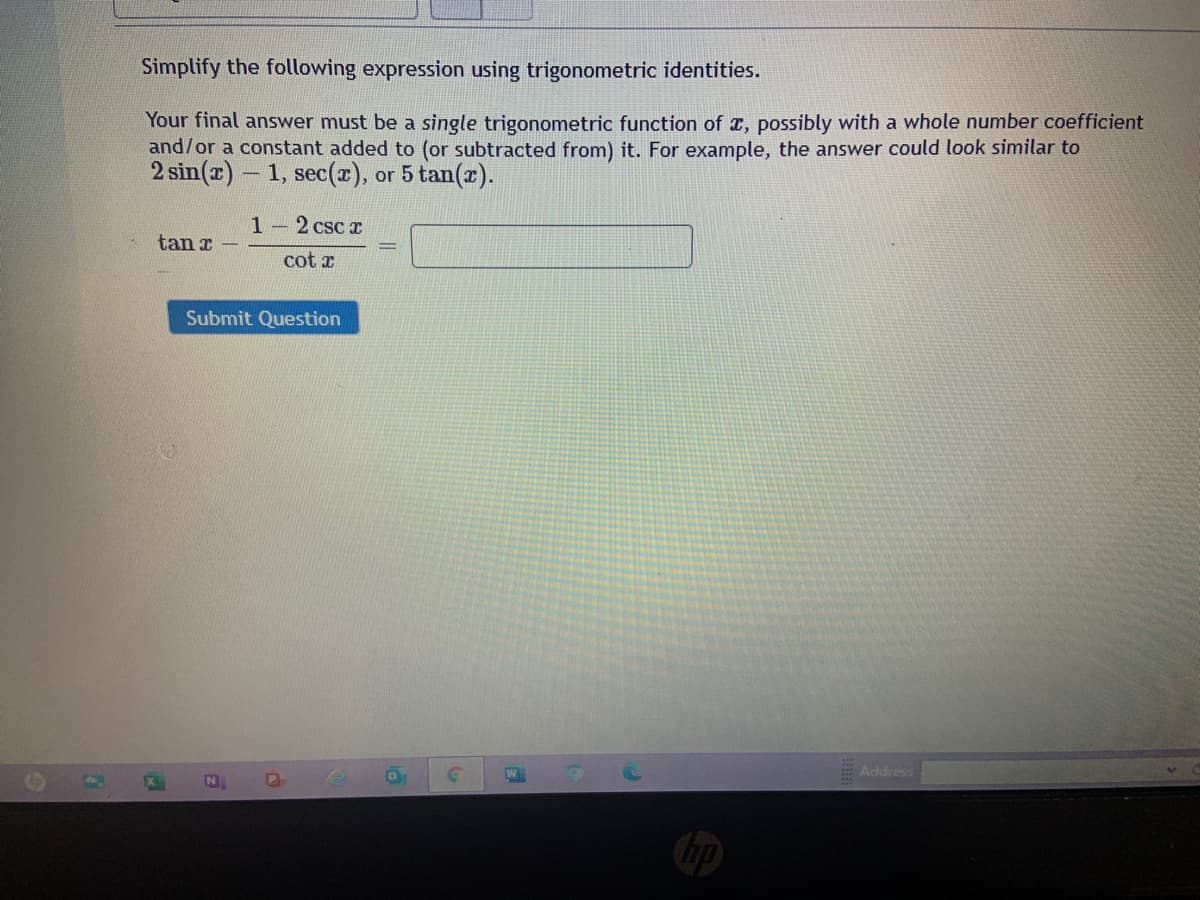 Simplify the following expression using trigonometric identities.
Your final answer must be a single trigonometric function of r, possibly with a whole number coefficient
and/or a constant added to (or subtracted from) it. For example, the answer could look similar to
2 sin(z)-
1, sec(r), or 5 tan(x).
1-2 csc x
tan r
cot x
Submit Question
E Address
