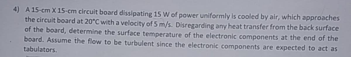 4) A 15-cm X 15-cm circuit board dissipating 15 W of power uniformly is cooled by air, which approaches
the circuit board at 20°C with a velocity of 5 m/s. Disregarding any heat transfer from the back surface
of the board, determine the surface temperature of the electronic components at the end of the
board. Assume the flow to be turbulent since the electronic components are expected to act as
tabulators.
