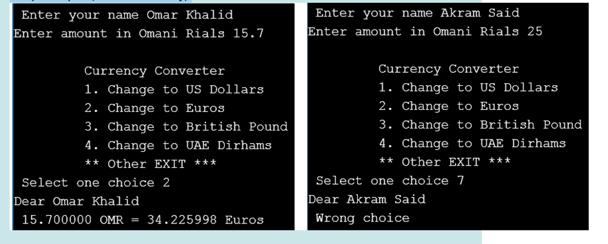 Enter your name Omar Khalid
Enter your name Akram Said
Enter amount in Omani Rials 15.7
Enter amount in Omani Rials 25
Currency Converter
Currency Converter
1. Change to US Dollars
1. Change to US Dollars
2. Change to Euros
3. Change to British Pound
2. Change to Euros
3. Change to British Pound
4. Change to UAE Dirhams
4. Change to UAE Dirhams
** Other EXIT ***
** Other EXIT ***
Select one choice 2
Select one choice 7
Dear Omar Khalid
Dear Akram Said
15.700000 OMR
34.225998 Euros
Wrong choice
%3D

