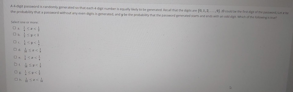 A 4-digit password is randomly generated so that each 4-digit number is equally likely to be generated. Recall that the digits are {0, 1, 2,..., 9}. (0 could be the first digit of the password.) Let z be
the probability that a password without any even digits is generated, and y be the probability that the password generated starts and ends with an odd digit. Which of the following is true?
Select one or more:
a<号
O b. <y<1
U a.
O c.
O d. Sa<
O e.
32

