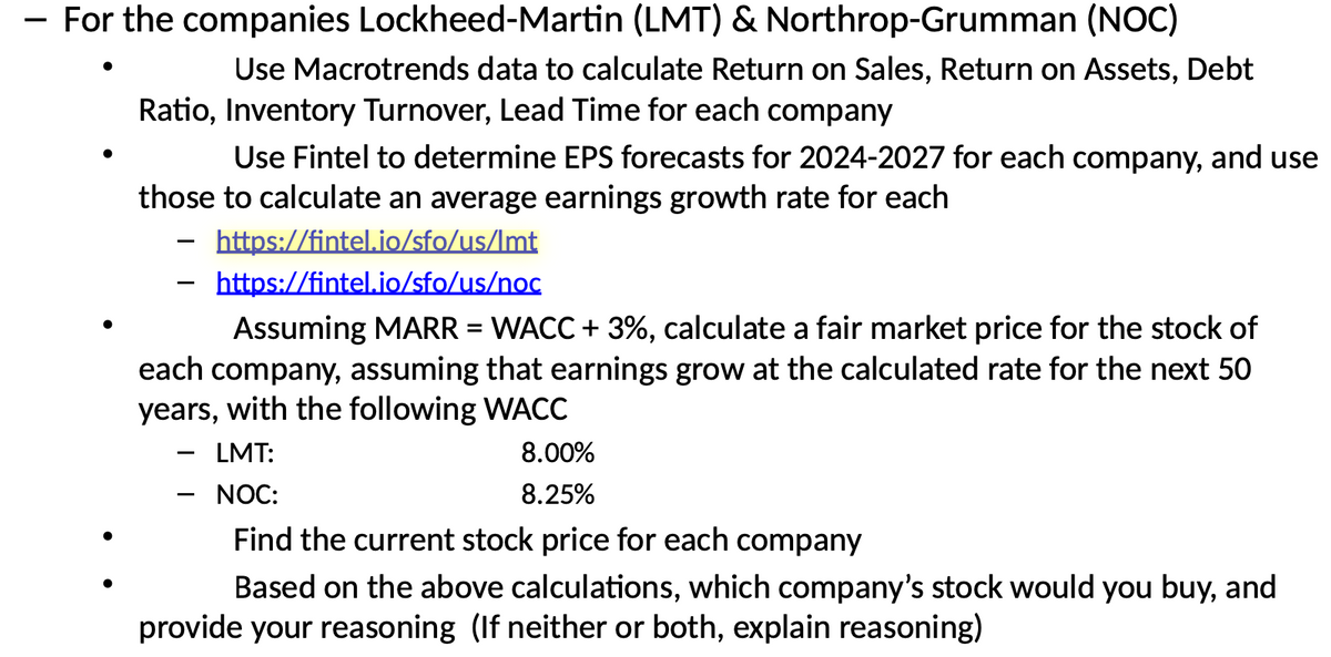 For the companies Lockheed-Martin (LMT) & Northrop-Grumman (NOC)
Use Macrotrends data to calculate Return on Sales, Return on Assets, Debt
Ratio, Inventory Turnover, Lead Time for each company
Use Fintel to determine EPS forecasts for 2024-2027 for each company, and use
those to calculate an average earnings growth rate for each
-
https://fintel.io/sfo/us/Imt
https://fintel.io/sfo/us/noc
Assuming MARR = WACC + 3%, calculate a fair market price for the stock of
each company, assuming that earnings grow at the calculated rate for the next 50
years, with the following WACC
LMT:
NOC:
8.00%
8.25%
Find the current stock price for each company
Based on the above calculations, which company's stock would you buy, and
provide your reasoning (If neither or both, explain reasoning)