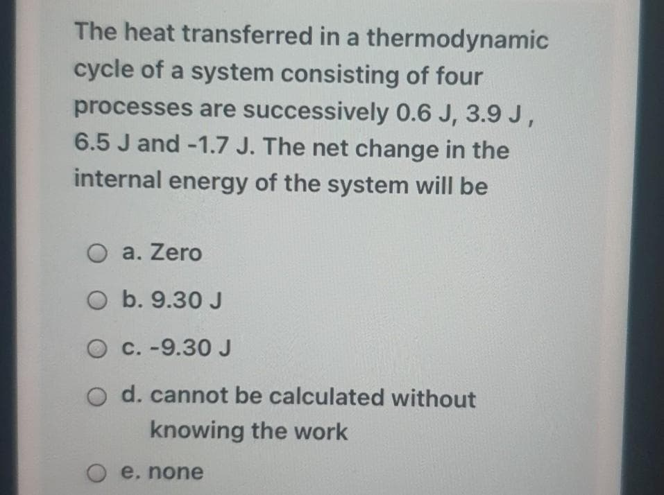 The heat transferred in a thermodynamic
cycle of a system consisting of four
processes are successively 0.6 J, 3.9 J,
6.5 J and -1.7 J. The net change in the
internal energy of the system will be
O a. Zero
O b. 9.30 J
O C. -9.30J
d. cannot be calculated without
knowing the work
e, none
