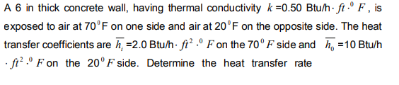 A 6 in thick concrete wall, having thermal conductivity k =0.50 Btu/h ft F, is
exposed to air at 70°F on one side and air at 20°F on the opposite side. The heat
transfer coefficients are h=2.0 Btu/h. ft² ° F on the 70°F side and =10 Btu/h
.ft².0 F on the 20°F side. Determine the heat transfer rate
