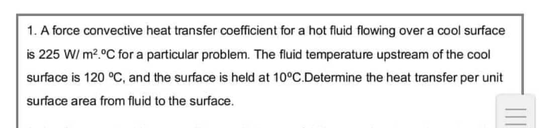 1. A force convective heat transfer coefficient for a hot fluid flowing over a cool surface
is 225 W/ m².°C for a particular problem. The fluid temperature upstream of the cool
surface is 120 °C, and the surface is held at 10°C.Determine the heat transfer per unit
surface area from fluid to the surface.