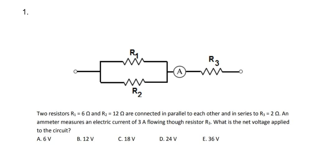 1.
R₁
B. 12 V
R₂
Two resistors R₁ = 62 and R₂ = 12 2 are connected in parallel to each other and in series to R3 = 2 02. An
ammeter measures an electric current of 3 A flowing though resistor R3. What is the net voltage applied
to the circuit?
A. 6 V
C. 18 V
R3
D. 24 V
E. 36 V