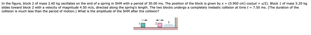 In the figure, block 2 of mass 2.60 kg oscillates on the end of a spring in SHM with a period of 30.00 ms. The position of the block is given by x =
slides toward block 2 with a velocity of magnitude 4.50 m/s, directed along the spring's length. The two blocks undergo a completely inelastic collision at time t = 7.50 ms. (The duration of the
collision is much less than the period of motion.) What is the amplitude of the SHM after the collision?
(0.900 cm) cos(wt + 1/2). Block 1 of mass 5.20 kg
k
