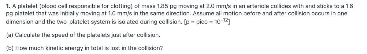 1. A platelet (blood cell responsible for clotting) of mass 1.85 pg moving at 2.0 mm/s in an arteriole collides with and sticks to a 1.6
pg platelet that was initially moving at 1.0 mm/s in the same direction. Assume all motion before and after collision occurs in one
dimension and the two-platelet system is isolated during collision. [p = pico = 10-12]
%3D
(a) Calculate the speed of the platelets just after collision.
(b) How much kinetic energy in total is lost in the collision?

