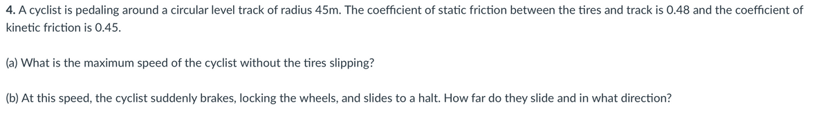 4. A cyclist is pedaling around a circular level track of radius 45m. The coefficient of static friction between the tires and track is 0.48 and the coefficient of
kinetic friction is 0.45.
(a) What is the maximum speed of the cyclist without the tires slipping?
(b) At this speed, the cyclist suddenly brakes, locking the wheels, and slides to a halt. How far do they slide and in what direction?

