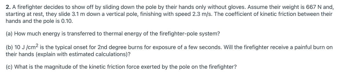 2. A firefighter decides to show off by sliding down the pole by their hands only without gloves. Assume their weight is 667 N and,
starting at rest, they slide 3.1 m down a vertical pole, finishing with speed 2.3 m/s. The coefficient of kinetic friction between their
hands and the pole is 0.10.
(a) How much energy is transferred to thermal energy of the firefighter-pole system?
(b) 10 J /cm2 is the typical onset for 2nd degree burns for exposure of a few seconds. Will the firefighter receive a painful burn on
their hands (explain with estimated calculations)?
(c) What is the magnitude of the kinetic friction force exerted by the pole on the firefighter?
