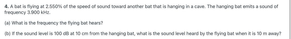 4. A bat is flying at 2.550% of the speed of sound toward another bat that is hanging in a cave. The hanging bat emits a sound of
frequency 3.900 kHz.
(a) What is the frequency the flying bat hears?
(b) If the sound level is 100 dB at 10 cm from the hanging bat, what is the sound level heard by the flying bat when it is 10 m away?
